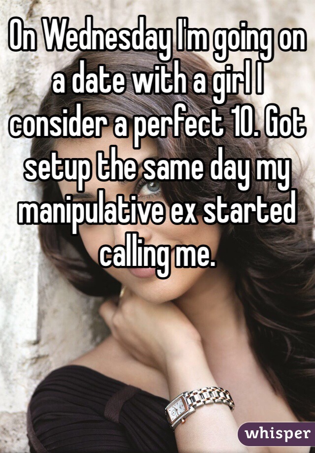 On Wednesday I'm going on a date with a girl I consider a perfect 10. Got setup the same day my manipulative ex started calling me. 