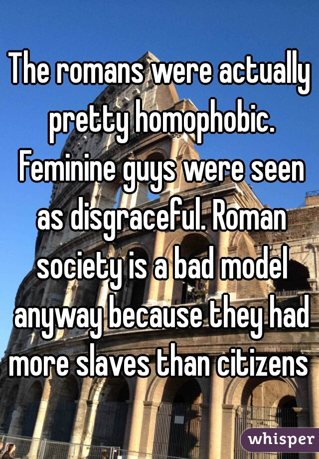 The romans were actually pretty homophobic. Feminine guys were seen as disgraceful. Roman society is a bad model anyway because they had more slaves than citizens 