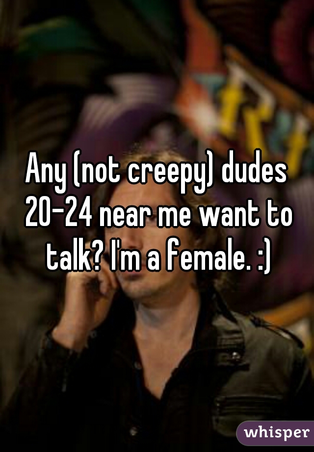 Any (not creepy) dudes 20-24 near me want to talk? I'm a female. :)