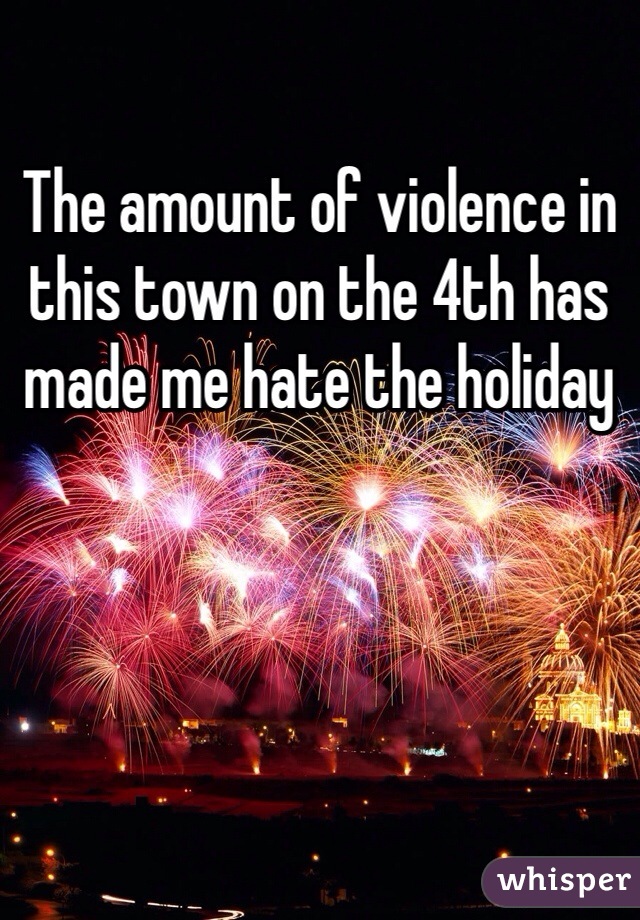 The amount of violence in this town on the 4th has made me hate the holiday