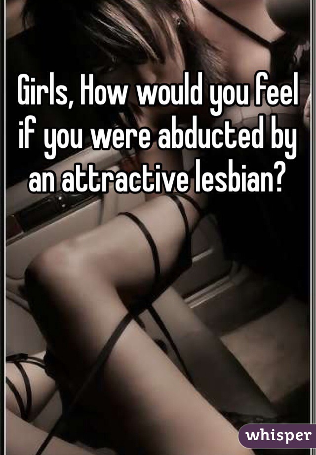 Girls, How would you feel if you were abducted by an attractive lesbian?