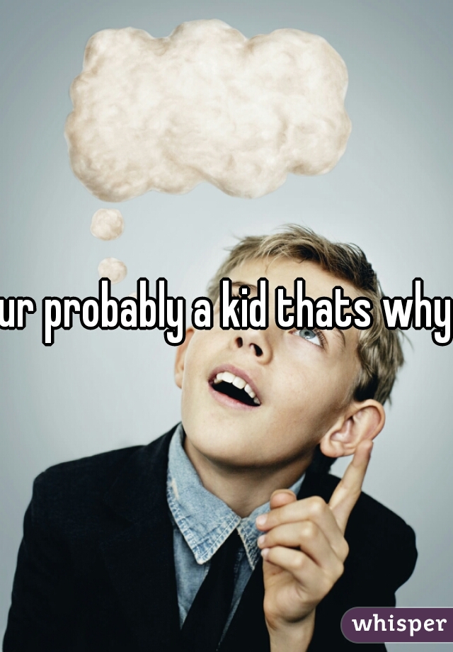ur probably a kid thats why