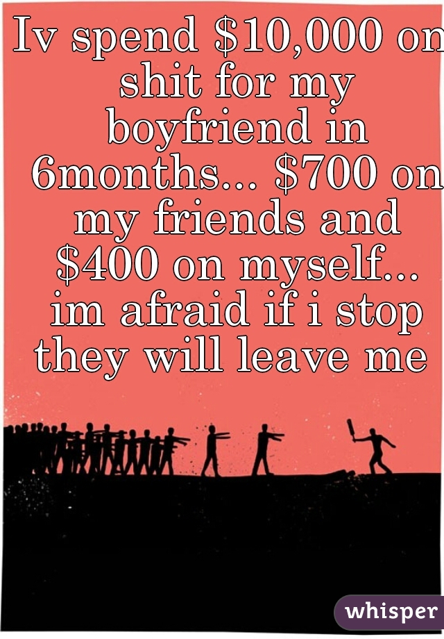 Iv spend $10,000 on shit for my boyfriend in 6months... $700 on my friends and $400 on myself... im afraid if i stop they will leave me 