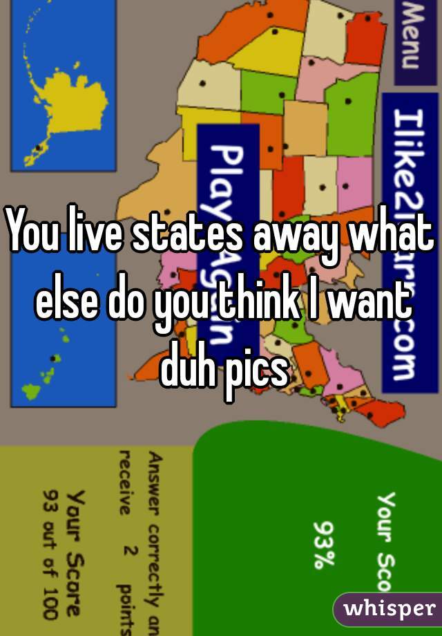 You live states away what else do you think I want duh pics