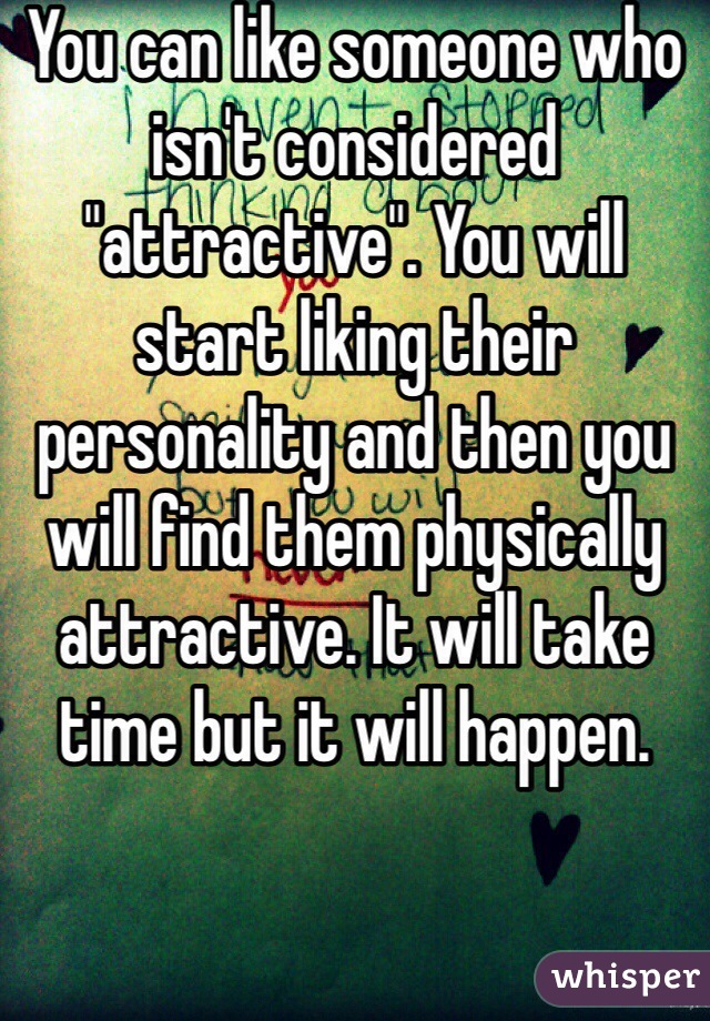You can like someone who isn't considered "attractive". You will start liking their personality and then you will find them physically attractive. It will take time but it will happen. 