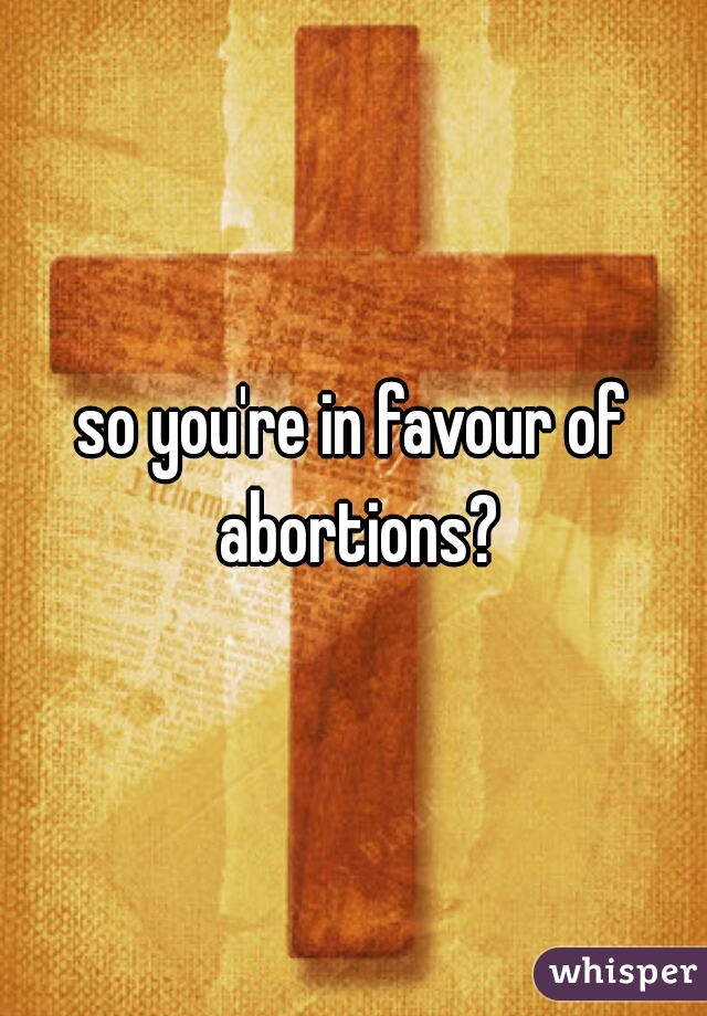 so you're in favour of abortions?