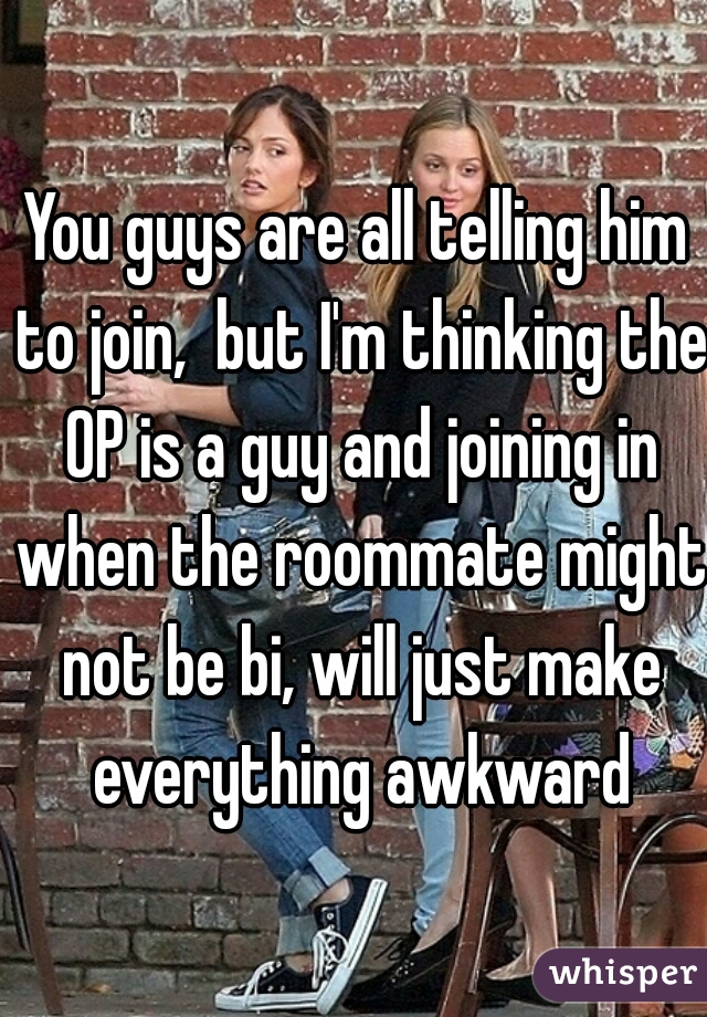 You guys are all telling him to join,  but I'm thinking the OP is a guy and joining in when the roommate might not be bi, will just make everything awkward