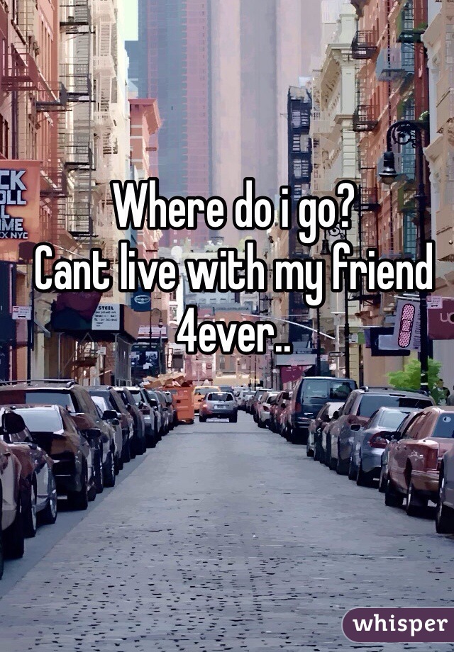 Where do i go? 
Cant live with my friend 4ever..