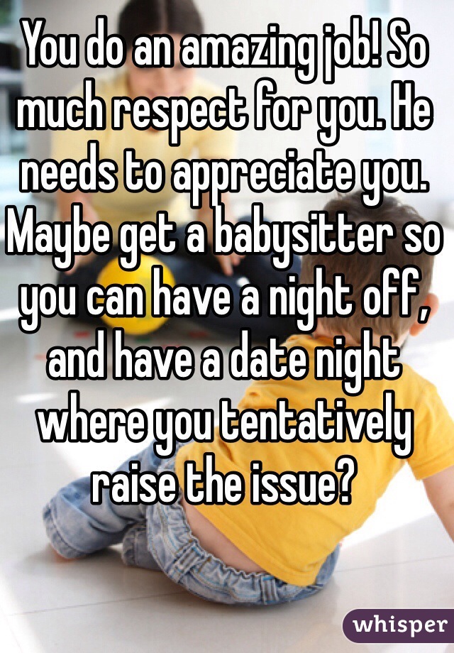 You do an amazing job! So much respect for you. He needs to appreciate you. Maybe get a babysitter so you can have a night off, and have a date night where you tentatively raise the issue?
