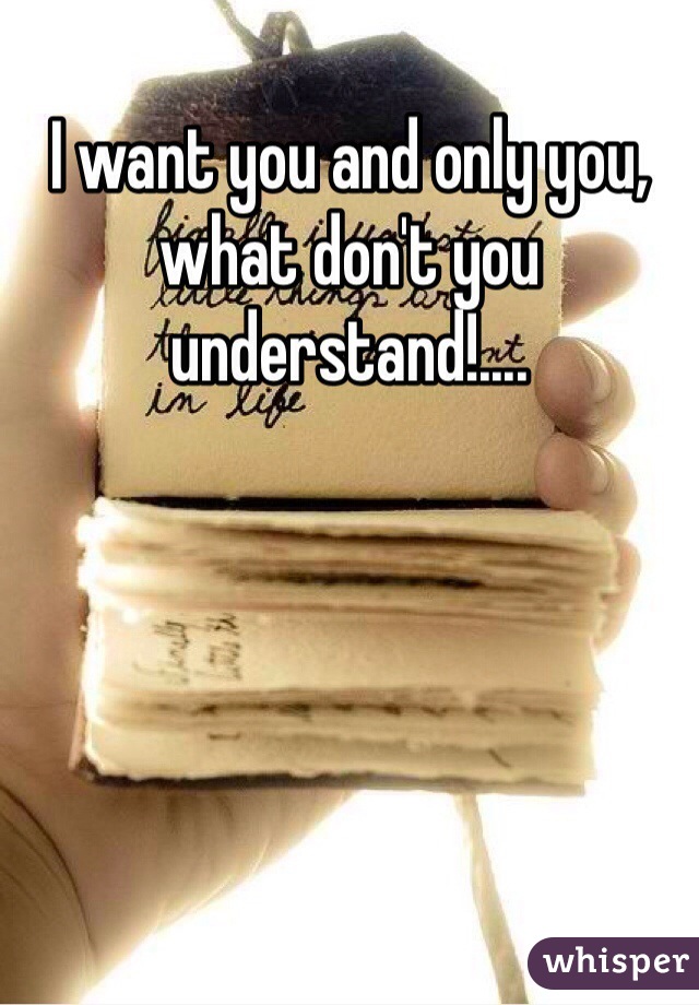 I want you and only you, what don't you understand!....