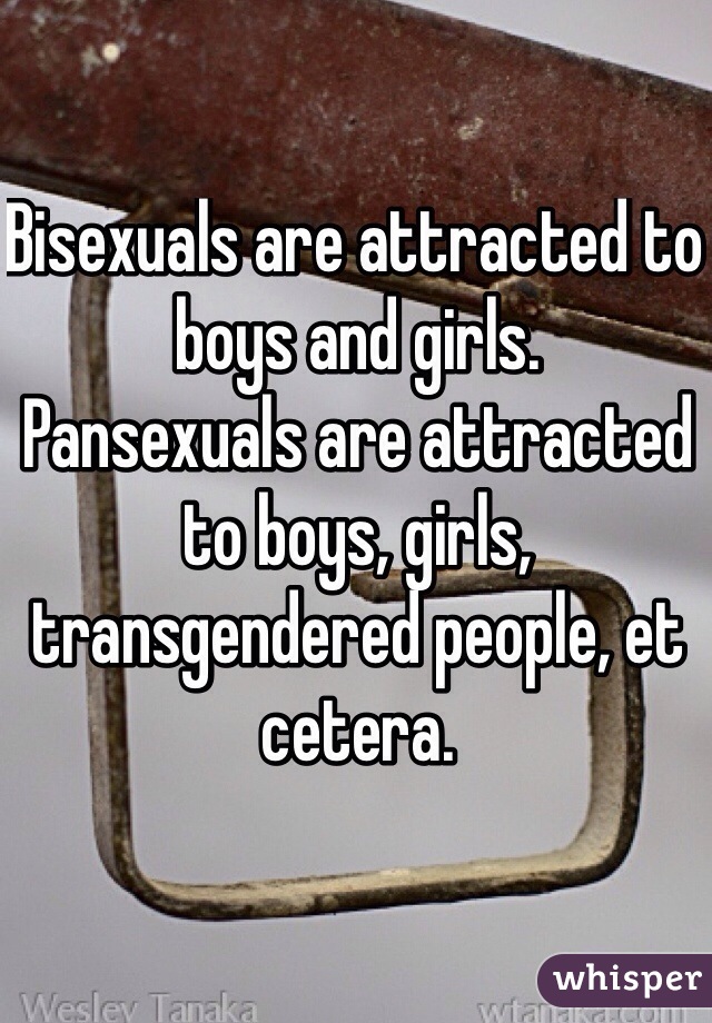 Bisexuals are attracted to boys and girls.
Pansexuals are attracted to boys, girls, transgendered people, et cetera.
