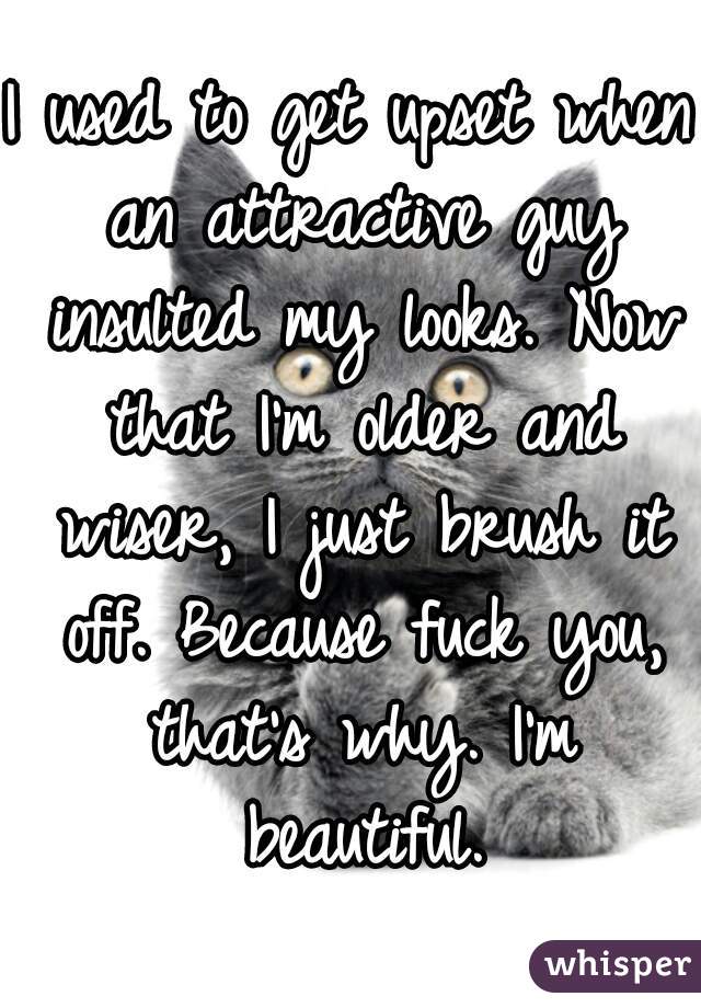 I used to get upset when an attractive guy insulted my looks. Now that I'm older and wiser, I just brush it off. Because fuck you, that's why. I'm beautiful.