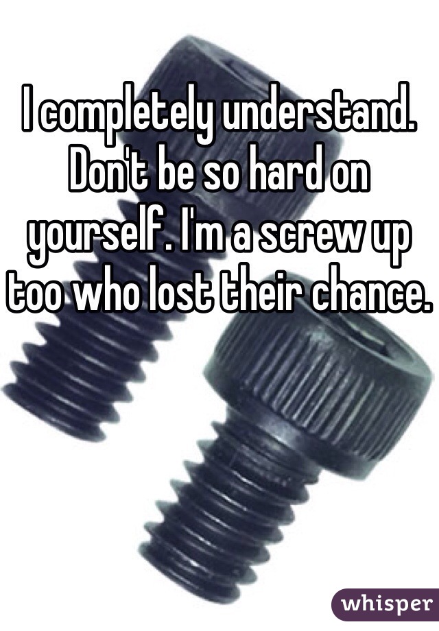 I completely understand. Don't be so hard on yourself. I'm a screw up too who lost their chance.