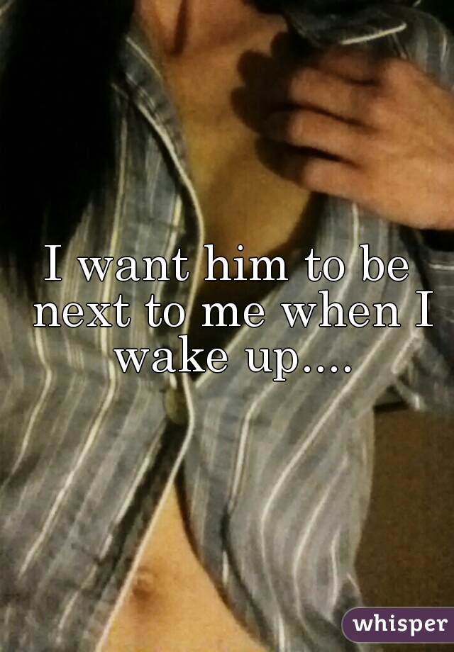 I want him to be next to me when I wake up....