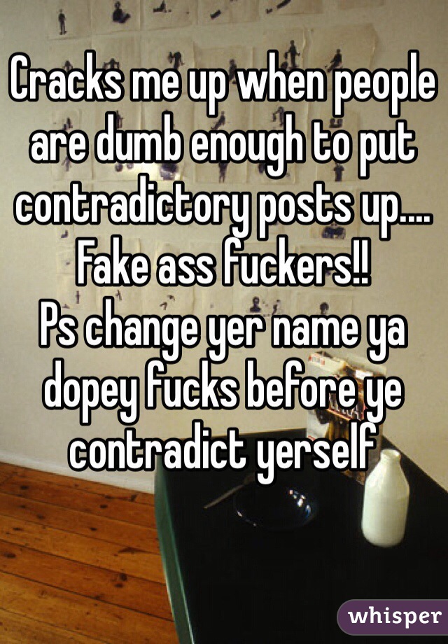 Cracks me up when people are dumb enough to put contradictory posts up.... 
Fake ass fuckers!!
Ps change yer name ya dopey fucks before ye contradict yerself