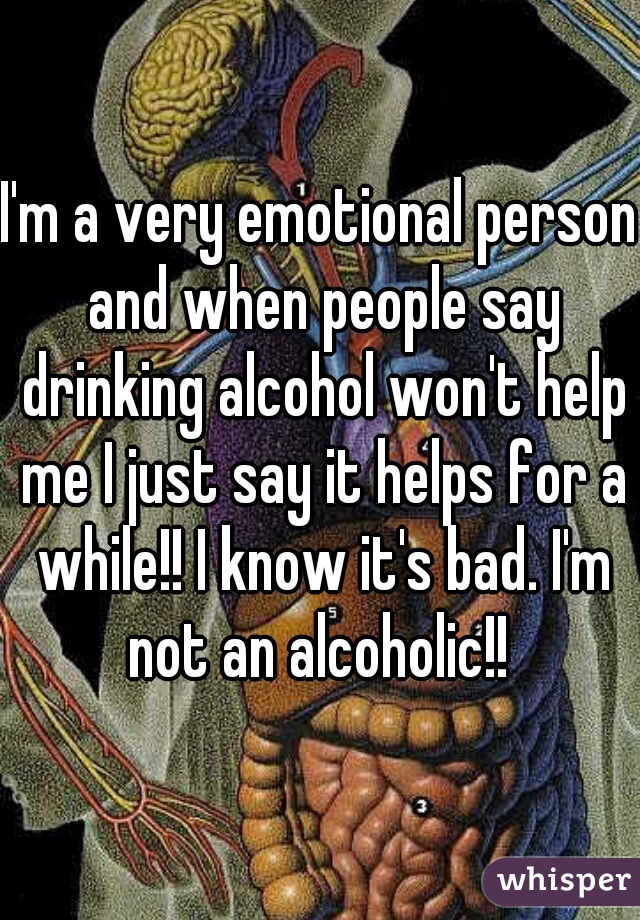 I'm a very emotional person and when people say drinking alcohol won't help me I just say it helps for a while!! I know it's bad. I'm not an alcoholic!! 