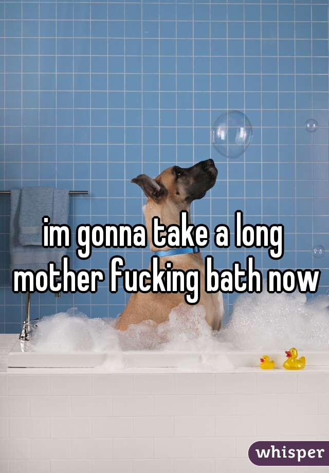 im gonna take a long mother fucking bath now