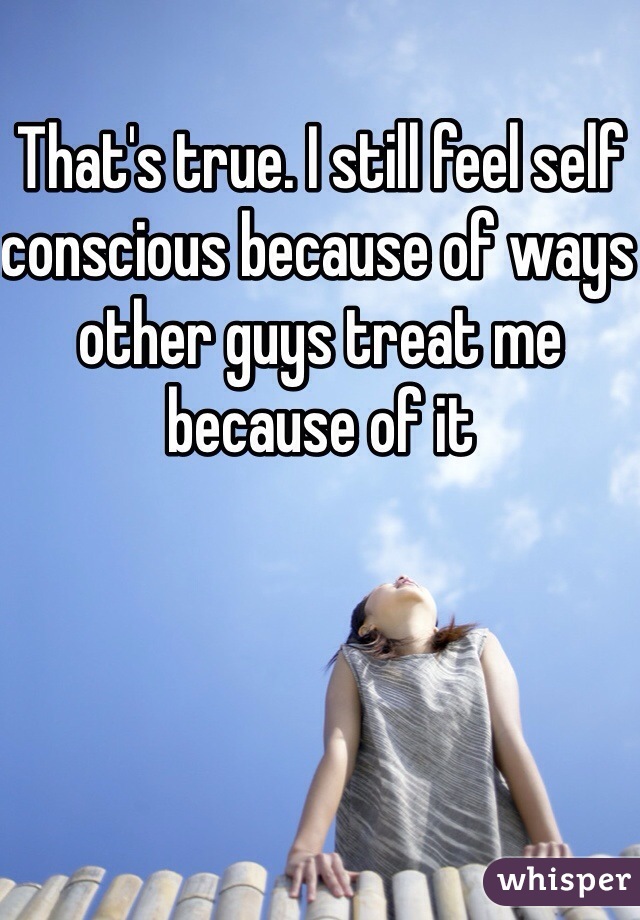 That's true. I still feel self conscious because of ways other guys treat me because of it