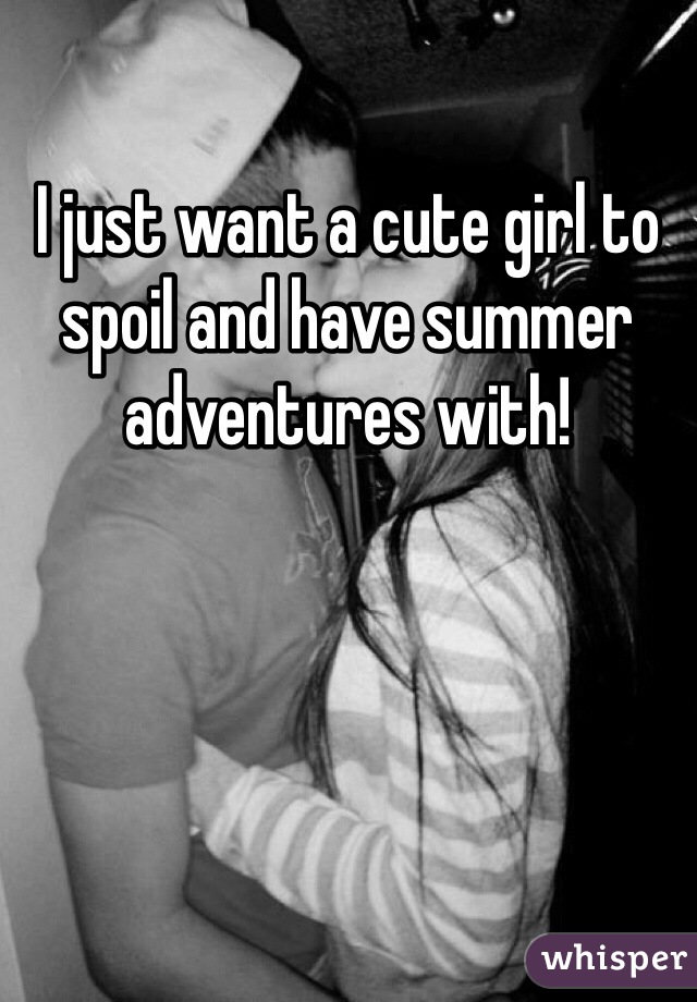 I just want a cute girl to spoil and have summer adventures with!