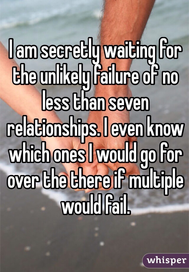 I am secretly waiting for the unlikely failure of no less than seven relationships. I even know which ones I would go for over the there if multiple would fail.