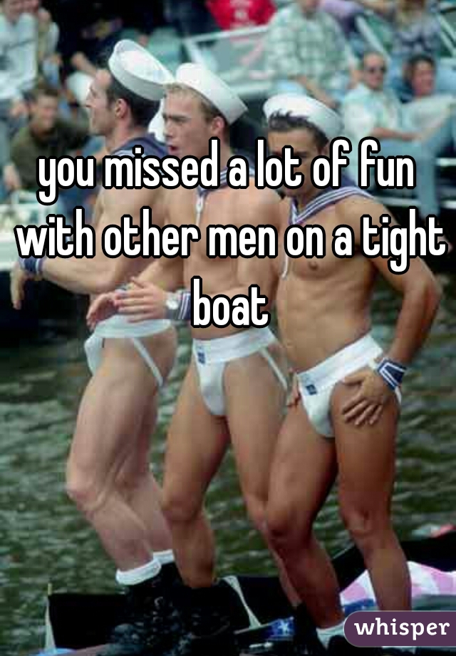 you missed a lot of fun with other men on a tight boat
  