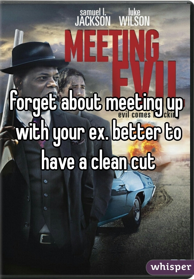 forget about meeting up with your ex. better to have a clean cut