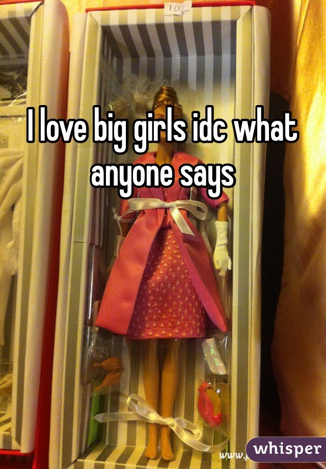 I love big girls idc what anyone says 