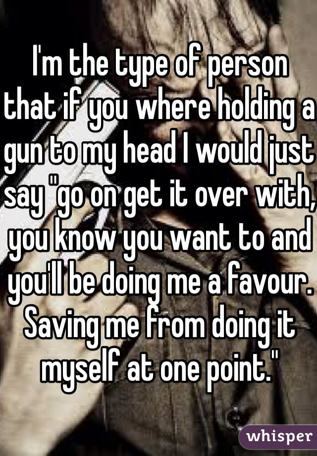 I'm the type of person that if you where holding a gun to my head I would just say "go on get it over with, you know you want to and you'll be doing me a favour. Saving me from doing it myself at one point."