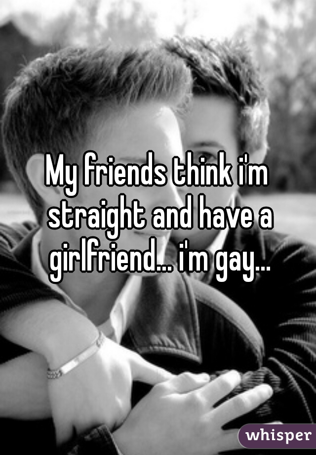My friends think i'm straight and have a girlfriend... i'm gay...