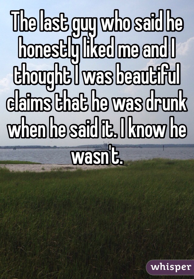 The last guy who said he honestly liked me and I thought I was beautiful claims that he was drunk when he said it. I know he wasn't. 