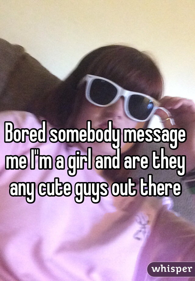 Bored somebody message me I"m a girl and are they any cute guys out there 