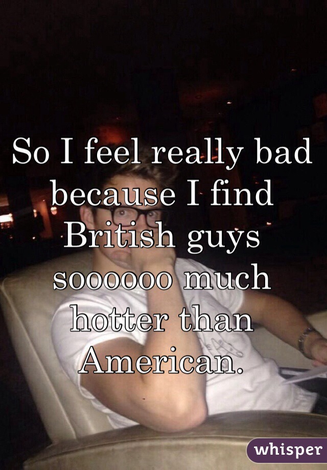 So I feel really bad because I find British guys soooooo much hotter than American. 
