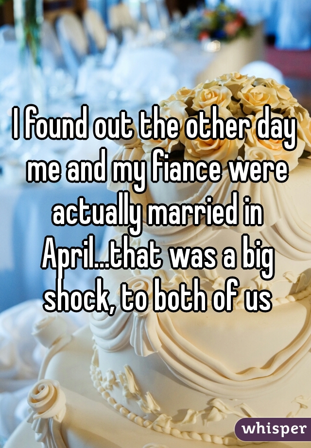 I found out the other day me and my fiance were actually married in April...that was a big shock, to both of us