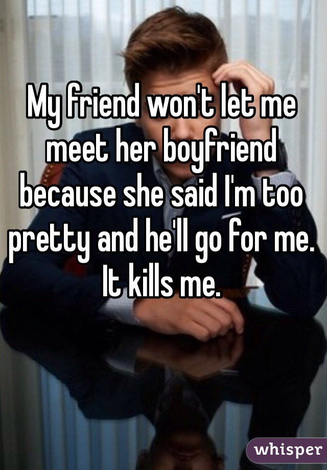 My friend won't let me meet her boyfriend because she said I'm too pretty and he'll go for me. It kills me.