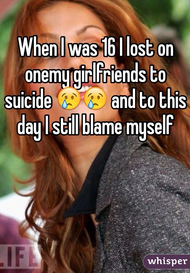 When I was 16 I lost on onemy girlfriends to suicide 😢😢 and to this day I still blame myself 