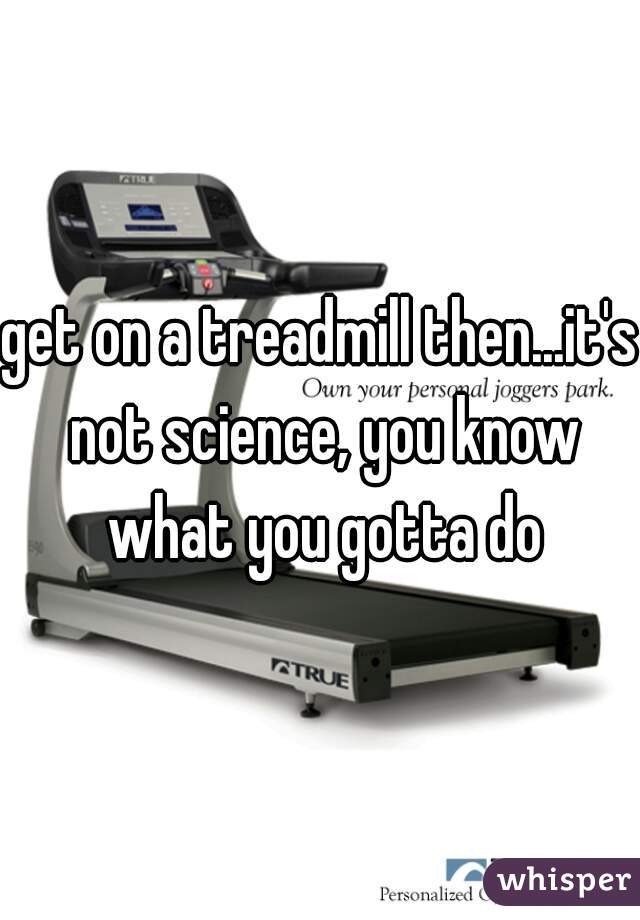 get on a treadmill then...it's not science, you know what you gotta do