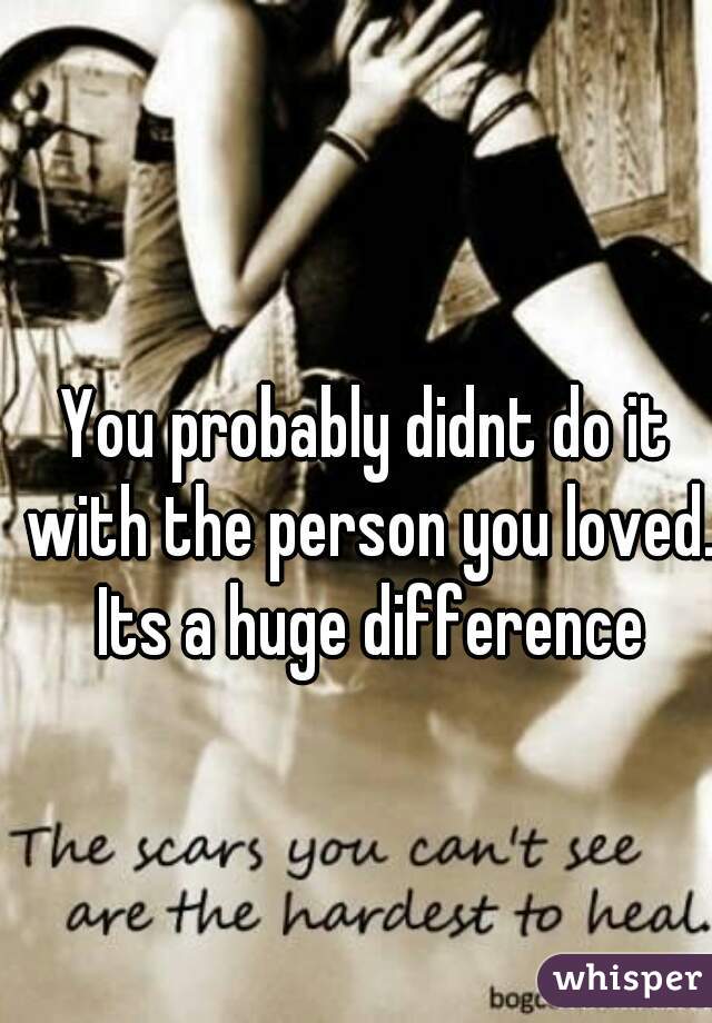 You probably didnt do it with the person you loved. Its a huge difference
