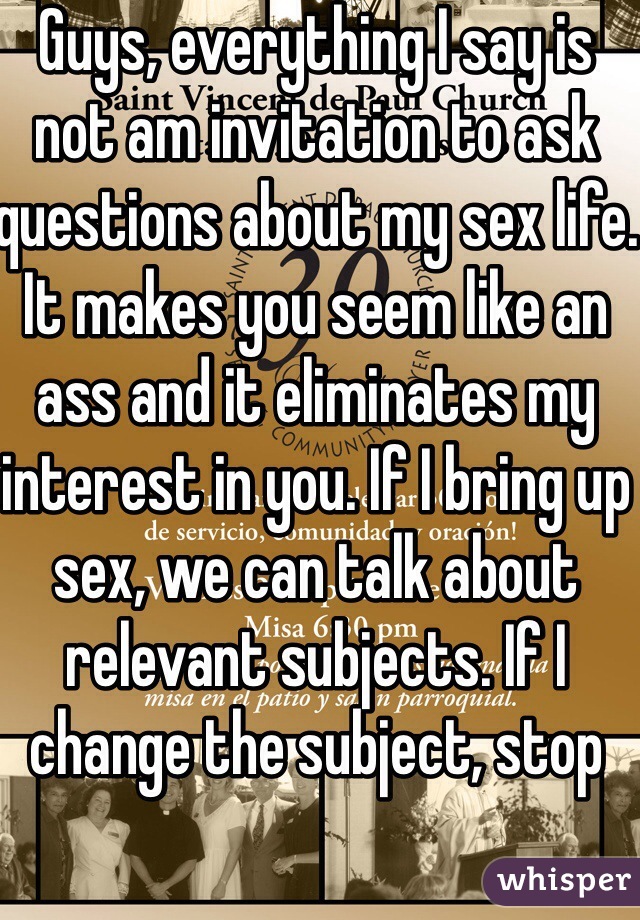 Guys, everything I say is not am invitation to ask questions about my sex life. It makes you seem like an ass and it eliminates my interest in you. If I bring up sex, we can talk about relevant subjects. If I change the subject, stop 
