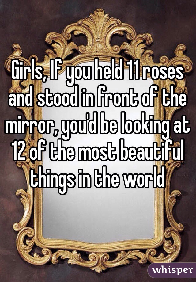 Girls, If you held 11 roses and stood in front of the mirror, you'd be looking at 12 of the most beautiful things in the world 