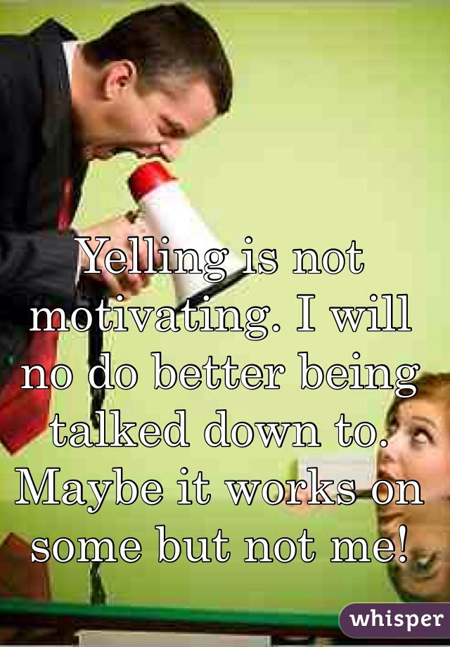Yelling is not motivating. I will no do better being talked down to. Maybe it works on some but not me!