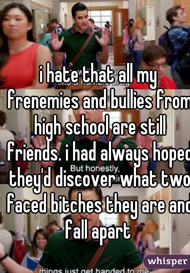 i hate that all my frenemies and bullies from high school are still friends. i had always hoped they'd discover what two faced bitches they are and fall apart 