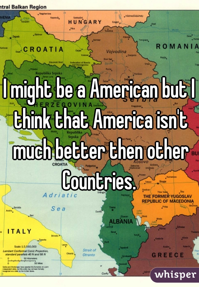 I might be a American but I think that America isn't much better then other Countries. 