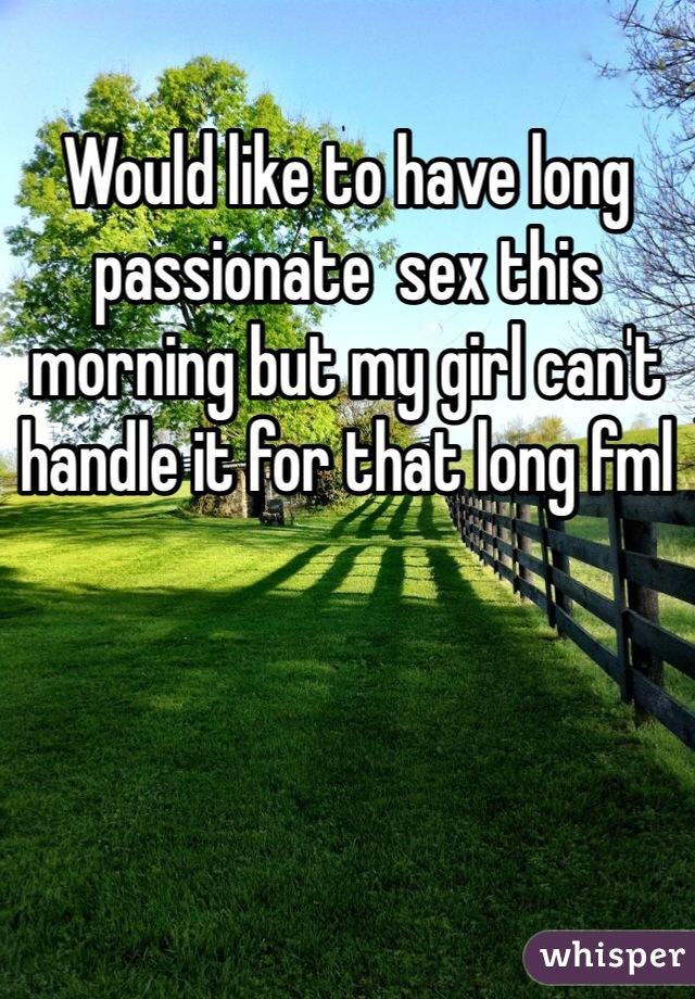 Would like to have long passionate  sex this morning but my girl can't handle it for that long fml