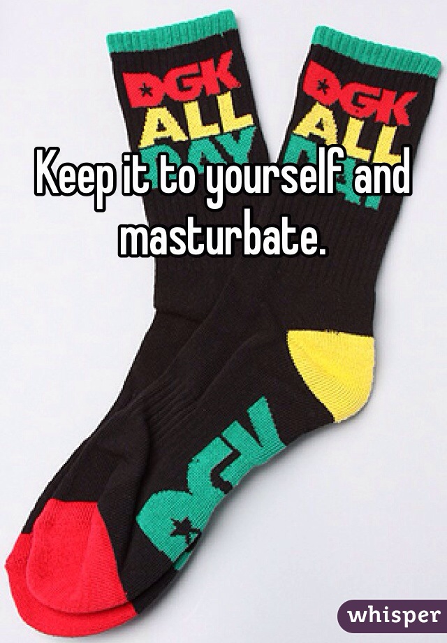 Keep it to yourself and masturbate.
