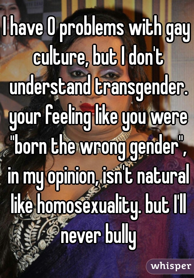 I have 0 problems with gay culture, but I don't understand transgender. your feeling like you were "born the wrong gender", in my opinion, isn't natural like homosexuality. but I'll never bully