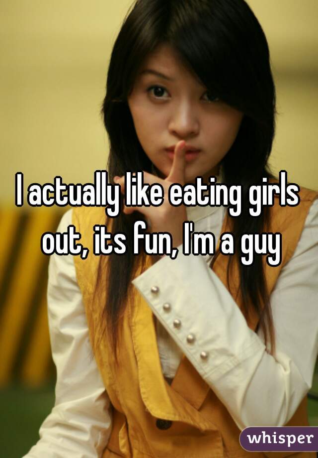 I actually like eating girls out, its fun, I'm a guy