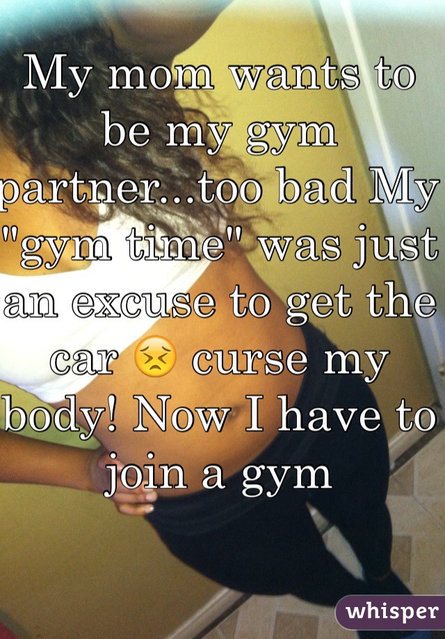 My mom wants to be my gym partner...too bad My "gym time" was just an excuse to get the car 😣 curse my body! Now I have to join a gym