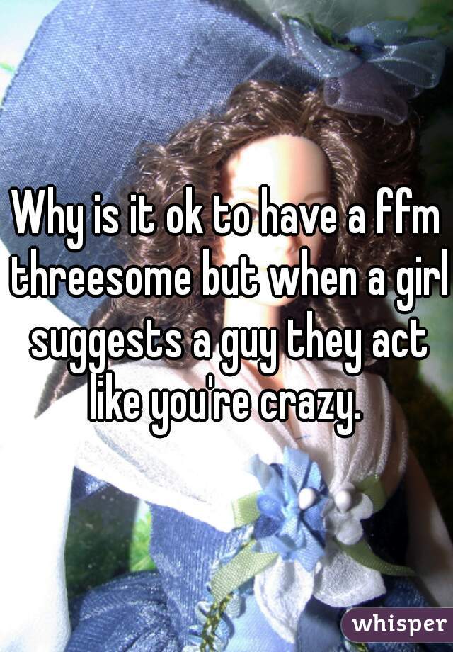 Why is it ok to have a ffm threesome but when a girl suggests a guy they act like you're crazy. 
 