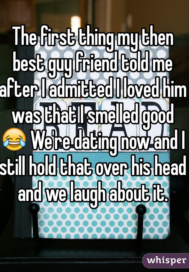 The first thing my then best guy friend told me after I admitted I loved him was that I smelled good 😂 We're dating now and I still hold that over his head and we laugh about it.
