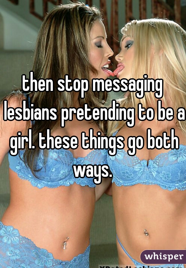 then stop messaging lesbians pretending to be a girl. these things go both ways. 